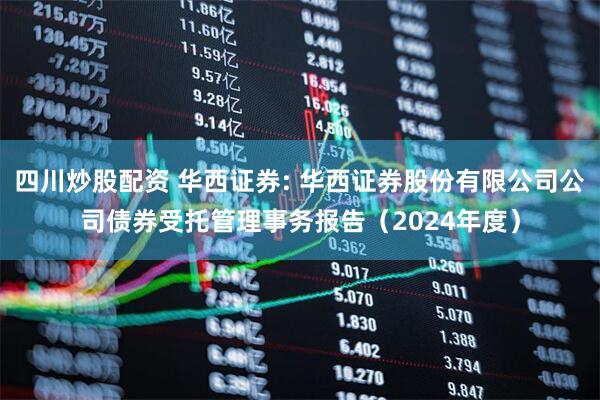 四川炒股配资 华西证券: 华西证券股份有限公司公司债券受托管理事务报告（2024年度）