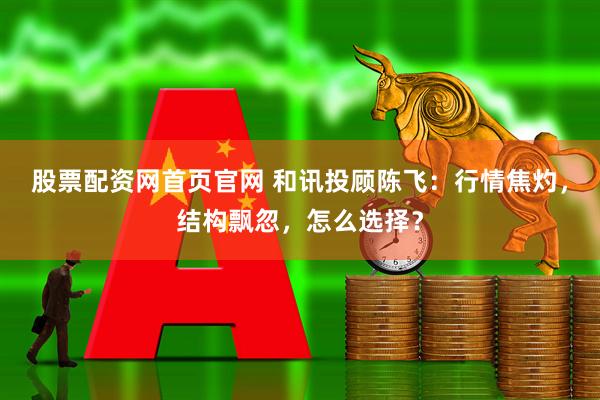 股票配资网首页官网 和讯投顾陈飞：行情焦灼，结构飘忽，怎么选择？