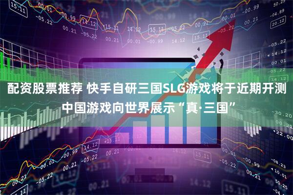 配资股票推荐 快手自研三国SLG游戏将于近期开测 中国游戏向世界展示“真·三国”