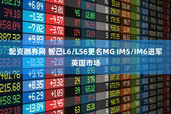 配资融券网 智己L6/LS6更名MG IM5/IM6进军英国市场