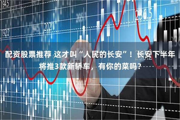 配资股票推荐 这才叫“人民的长安”！长安下半年将推3款新轿车，有你的菜吗？