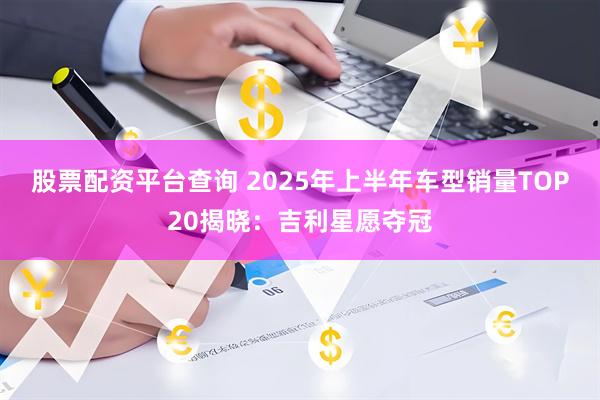 股票配资平台查询 2025年上半年车型销量TOP20揭晓：吉利星愿夺冠