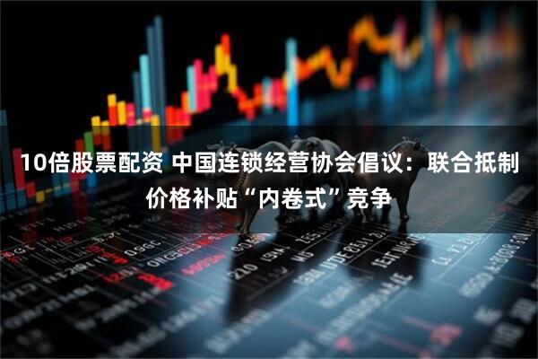 10倍股票配资 中国连锁经营协会倡议：联合抵制价格补贴“内卷式”竞争