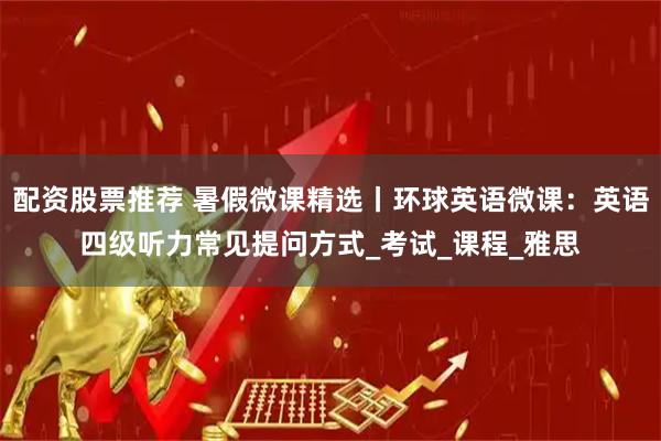 配资股票推荐 暑假微课精选丨环球英语微课：英语四级听力常见提问方式_考试_课程_雅思
