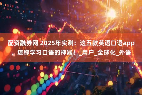 配资融券网 2025年实测：这五款英语口语app，堪称学习口语的神器！_用户_全球化_外语