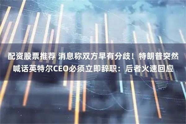 配资股票推荐 消息称双方早有分歧！特朗普突然喊话英特尔CEO必须立即辞职：后者火速回应