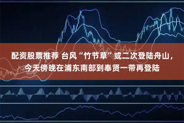 配资股票推荐 台风“竹节草”或二次登陆舟山，今天傍晚在浦东南部到奉贤一带再登陆
