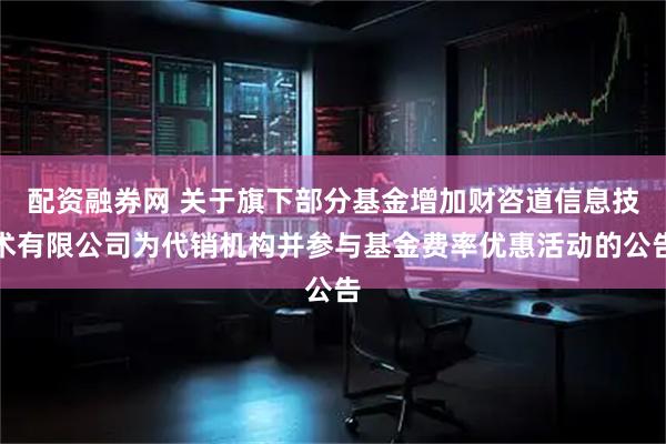 配资融券网 关于旗下部分基金增加财咨道信息技术有限公司为代销机构并参与基金费率优惠活动的公告