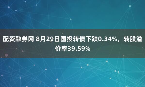 配资融券网 8月29日国投转债下跌0.34%，转股溢价率39.59%