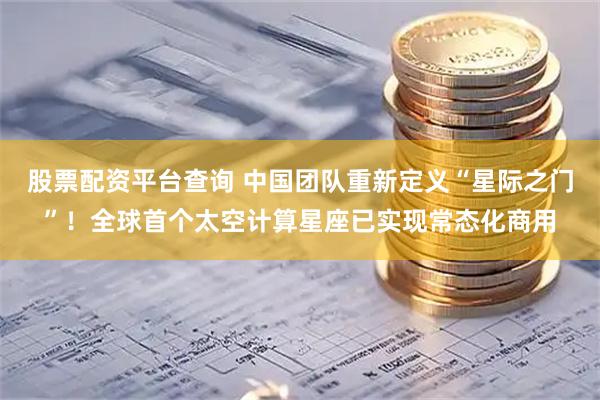 股票配资平台查询 中国团队重新定义“星际之门”！全球首个太空计算星座已实现常态化商用