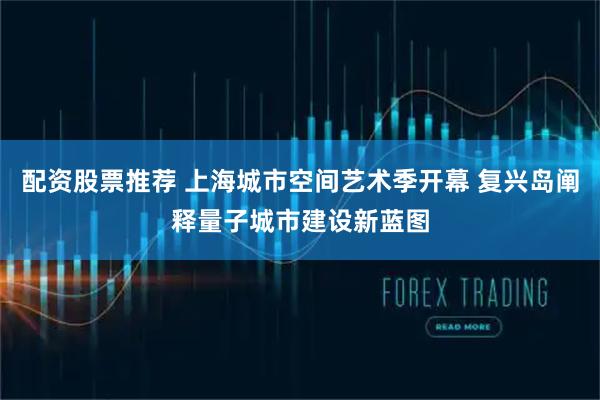 配资股票推荐 上海城市空间艺术季开幕 复兴岛阐释量子城市建设新蓝图