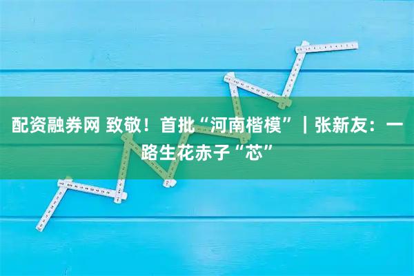 配资融券网 致敬！首批“河南楷模”｜张新友：一路生花赤子“芯”
