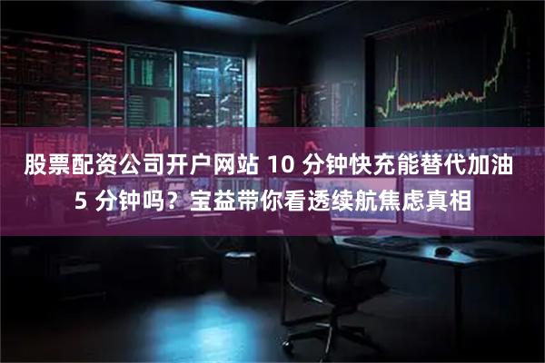 股票配资公司开户网站 10 分钟快充能替代加油 5 分钟吗？宝益带你看透续航焦虑真相
